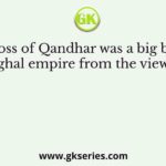 The loss of Qandhar was a big blow to the Mughal empire from the view point of