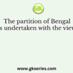 The partition of Bengal was undertaken with the view of