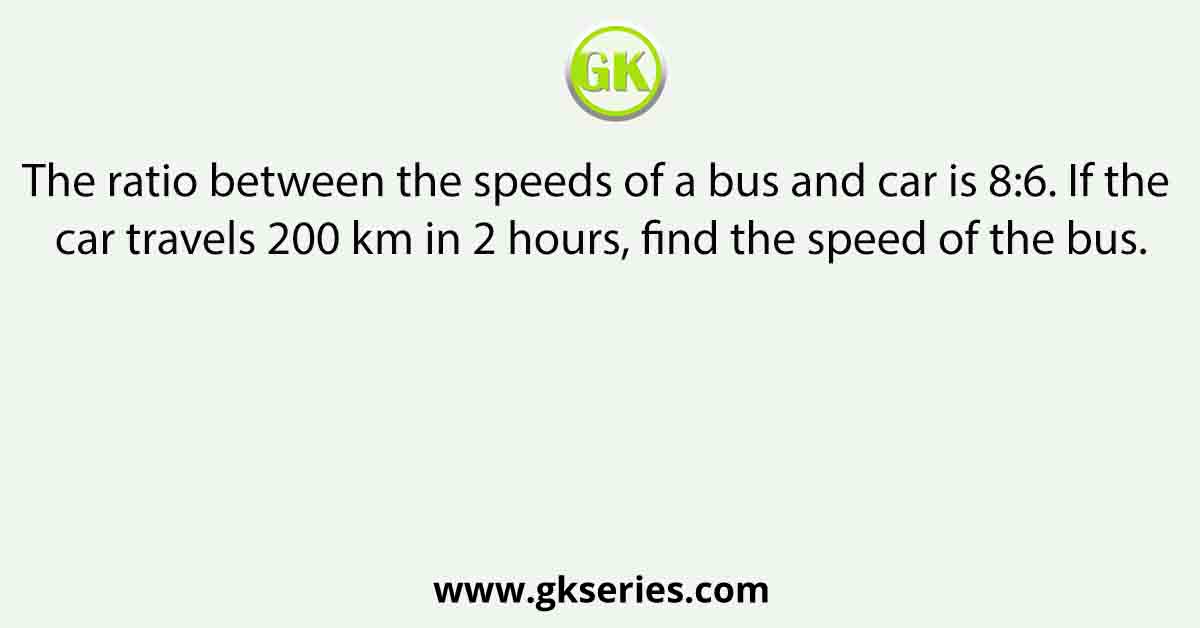 The ratio between the speeds of a bus and car is 8:6. If the car travels 200 km in 2 hours, find the speed of the bus.