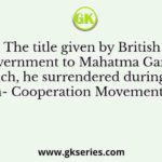 The title given by British Government to Mahatma Gandhi which, he surrendered during the Non- Cooperation Movement, was