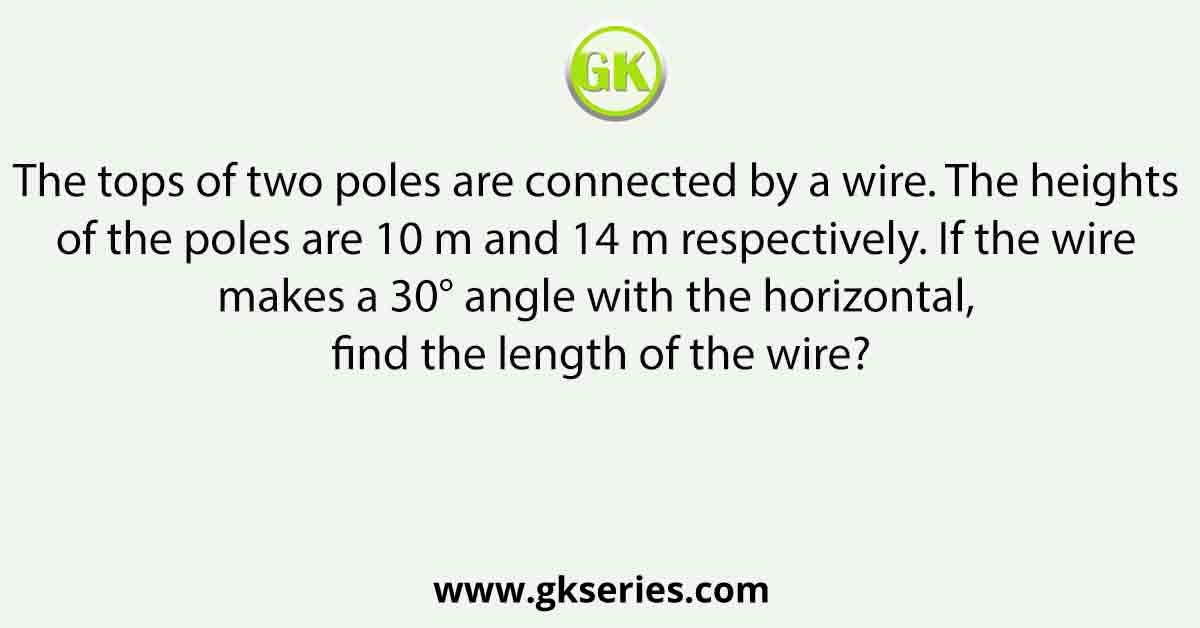 The tops of two poles are connected by a wire. The heights of the poles are 10 m and 14 m respectively. If the wire makes a 30° angle with the horizontal, find the length of the wire?