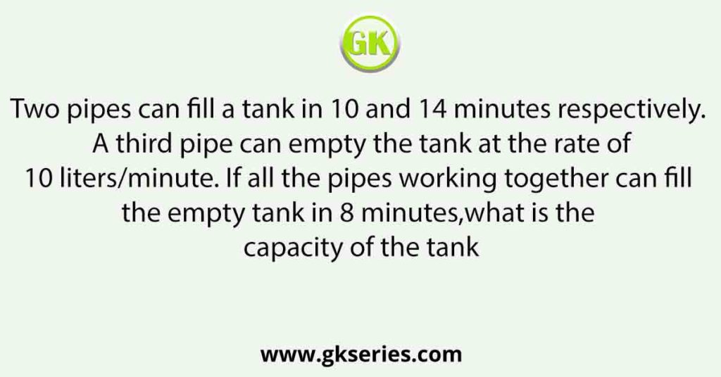 Two pipes can fill a tank in 10 and 14 minutes respectively. A third pipe can empty the tank at the rate of10 liters/minute. If all the pipes working together can fill the empty tank in 8 minutes,what is the capacity of the tank?