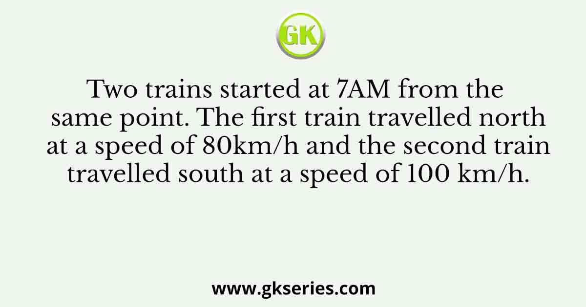 Two trains started at 7AM from the same point. The first train travelled north at a speed of 80km/h and the second train travelled south at a speed of 100 km/h.