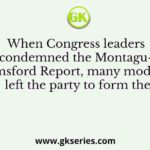 When Congress leaders condemned the Montagu- Chelmsford Report, many moderates left the party to form the