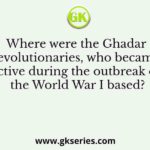 Where were the Ghadar revolutionaries, who became active during the outbreak of the World War I based?