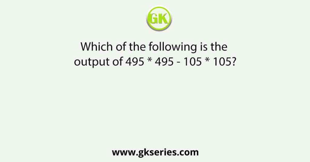 Which of the following is the output of 495 * 495 - 105 * 105?