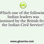 Which one of the following Indian leaders was dismissed by the British from the Indian Civil Service?
