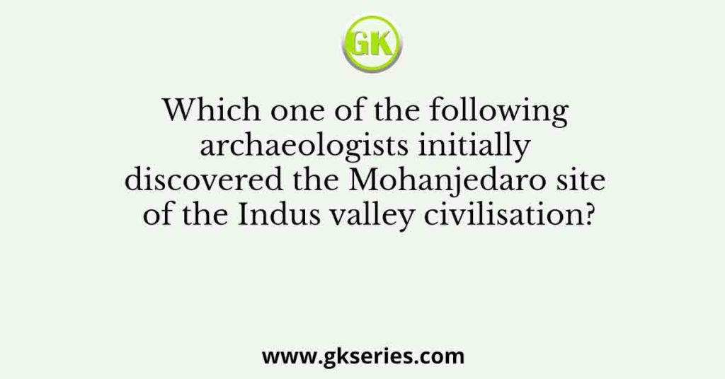 Which one of the following archaeologists initially discovered the Mohanjedaro site of the Indus valley civilisation?