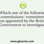 Which one of the following commissions/ committees was appointed by the British Government to investigate