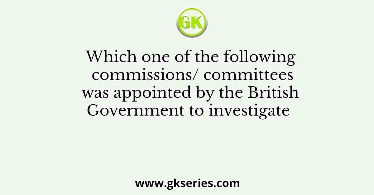 Which one of the following commissions/ committees was appointed by the British Government to investigate