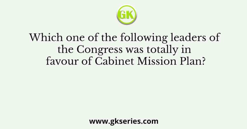 Which one of the following leaders of the Congress was totally in favour of Cabinet Mission Plan?