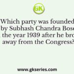Which party was founded by Subhash Chandra Bose in the year 1939 after he broke away from the Congress?
