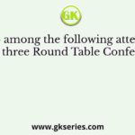 Who among the following attended all the three Round Table Conferences?