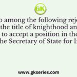 Who among the following rejected the title of knighthood and refused to accept a position in the Council of the Secretary of State for India?