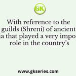 With reference to the guilds (Shreni) of ancient India that played a very important role in the country’s