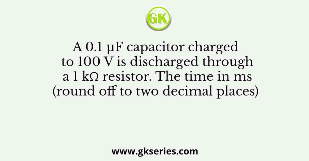 A 0.1 µF capacitor charged to 100 V is discharged through a 1 kΩ resistor. The time in ms (round off to two decimal places)