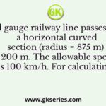 A broad gauge railway line passes through a horizontal curved section (radius = 875 m) of length 200 m. The allowable speed on this portion is 100 km/h. For calculating the cant