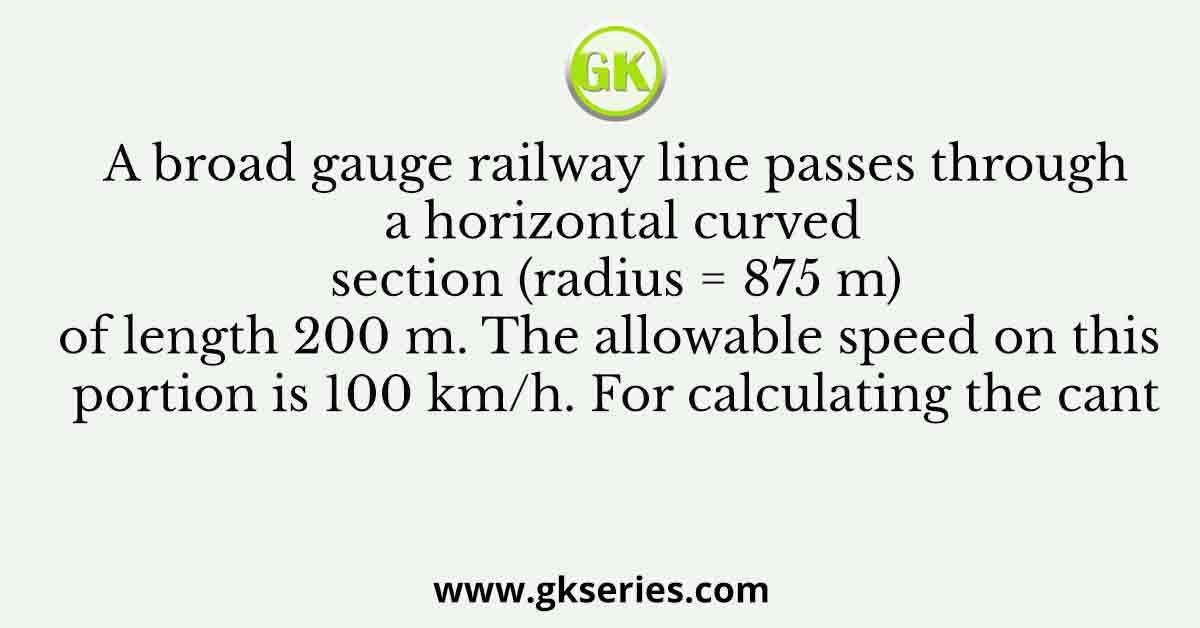 A broad gauge railway line passes through a horizontal curved section (radius = 875 m) of length 200 m. The allowable speed on this portion is 100 km/h. For calculating the cant