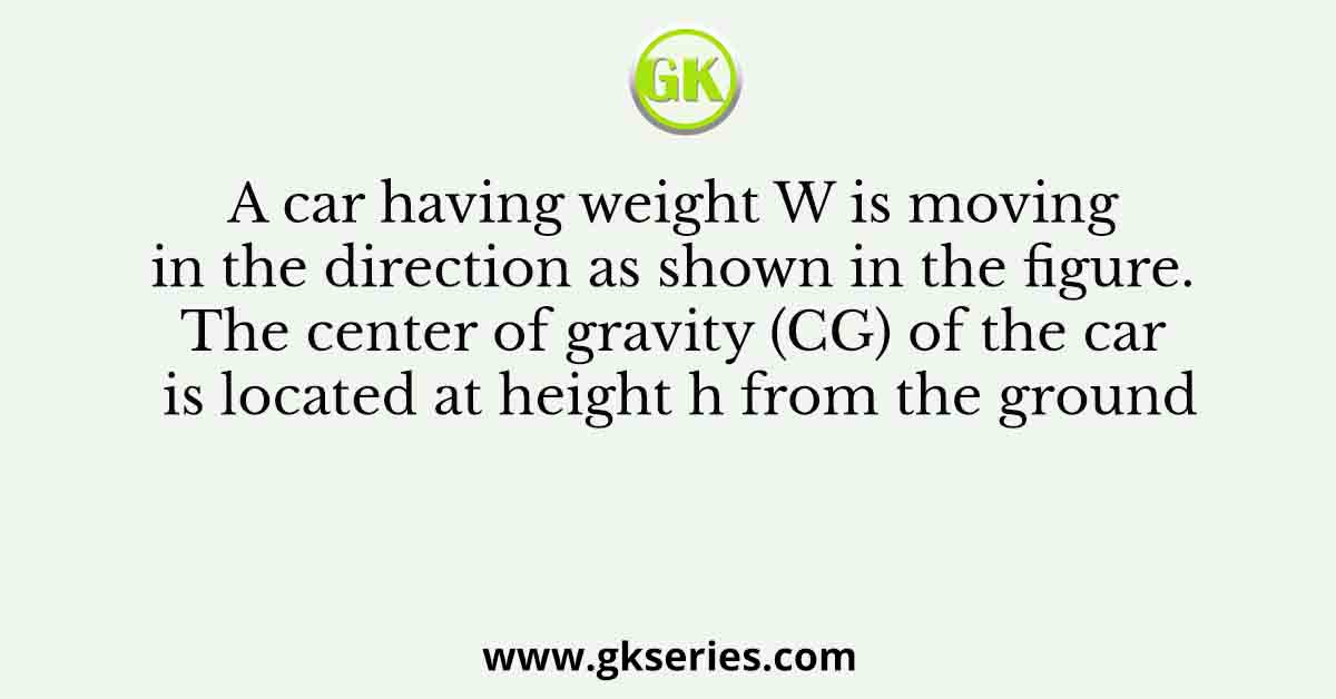 A car having weight W is moving in the direction as shown in the figure. The center of gravity (CG) of the car is located at height h from the ground