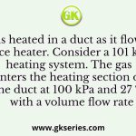 A gas is heated in a duct as it flows over a resistance heater. Consider a 101 kW electric heating system. The gas enters the heating section of the duct at 100 kPa and 27 ºC with a volume flow rate
