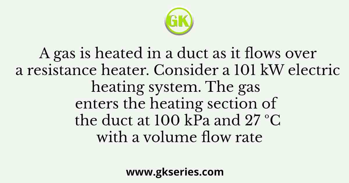 A gas is heated in a duct as it flows over a resistance heater. Consider a 101 kW electric heating system. The gas enters the heating section of the duct at 100 kPa and 27 ºC with a volume flow rate