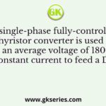 A single-phase fully-controlled thyristor converter is used to obtain an average voltage of 180 V with 10 A constant current to feed a DC load
