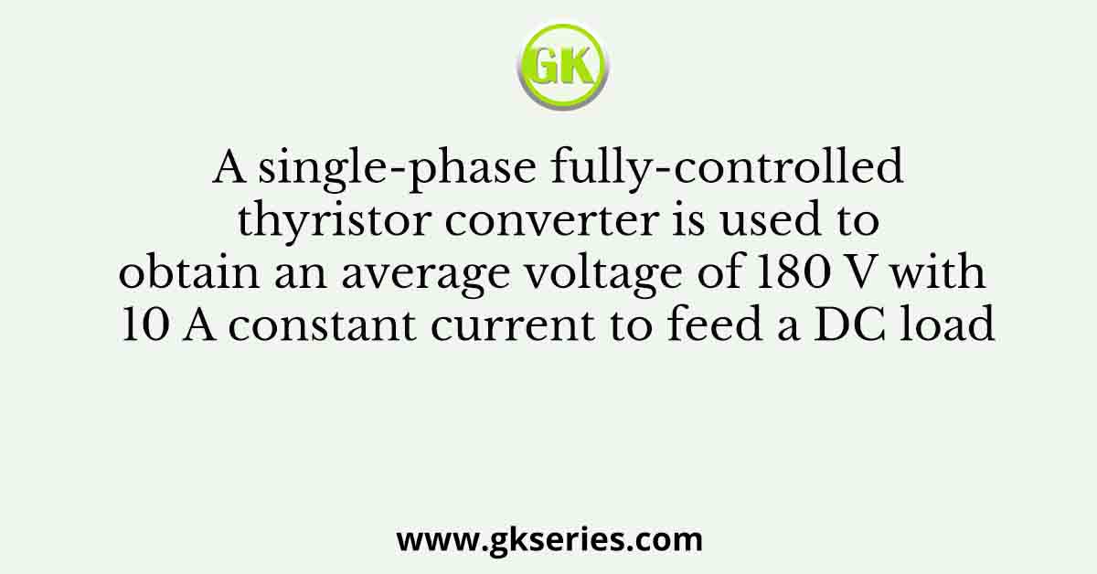 A single-phase fully-controlled thyristor converter is used to obtain an average voltage of 180 V with 10 A constant current to feed a DC load