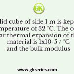 A solid cube of side 1 m is kept at a room temperature of 32 °C. The coefficient of linear thermal expansion of the cube material is 1x10-5 / °C and the bulk modulus