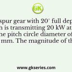 A spur gear with 20° full depth teeth is transmitting 20 kW at 200 rad/s. The pitch circle diameter of the gear is 100 mm. The magnitude of the force