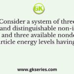 Consider a system of three identical and distinguishable non-interacting particles and three available nondegenerate single particle energy levels having energies