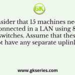 Consider that 15 machines need to be connected in a LAN using 8-port Ethernet switches. Assume that these switches do not have any separate uplink ports