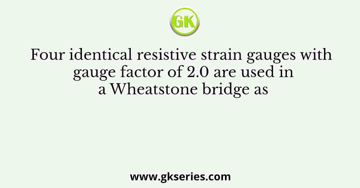 Four identical resistive strain gauges with gauge factor of 2.0 are used in a Wheatstone bridge as