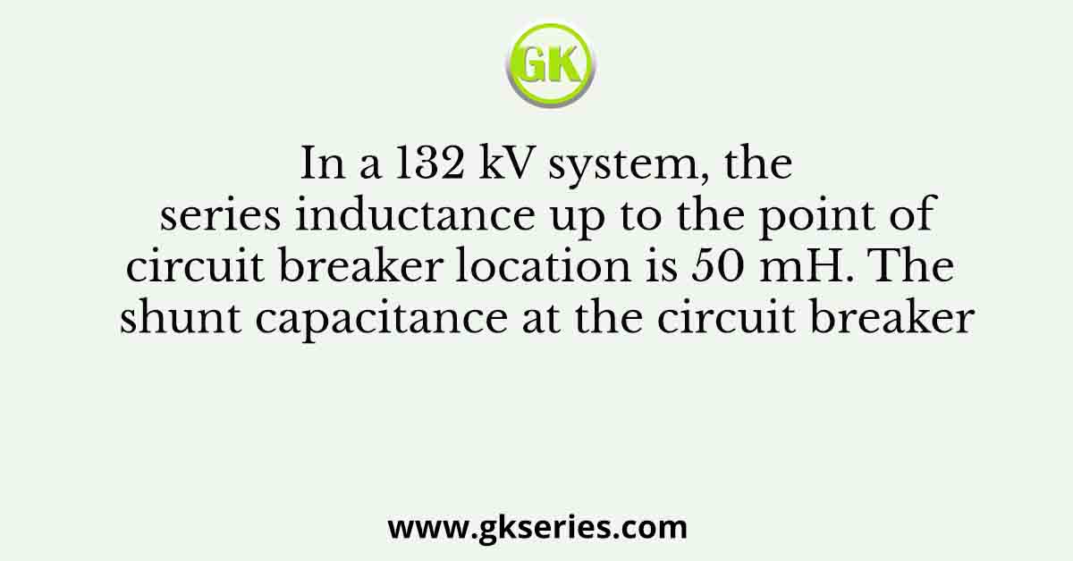 In a 132 kV system, the series inductance up to the point of circuit breaker location is 50 mH. The shunt capacitance at the circuit breaker