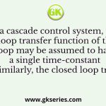 In a cascade control system, the closed loop transfer function of the inner loop may be assumed to have a single time-constant T1 . Similarly, the closed loop transfer