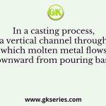 In a casting process, a vertical channel through which molten metal flows downward from pouring basin