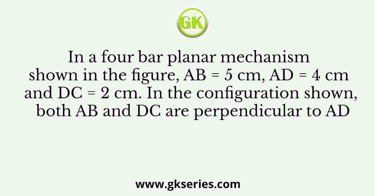 In a four bar planar mechanism shown in the figure, AB = 5 cm, AD = 4 cm and DC = 2 cm. In the configuration shown, both AB and DC are perpendicular to AD