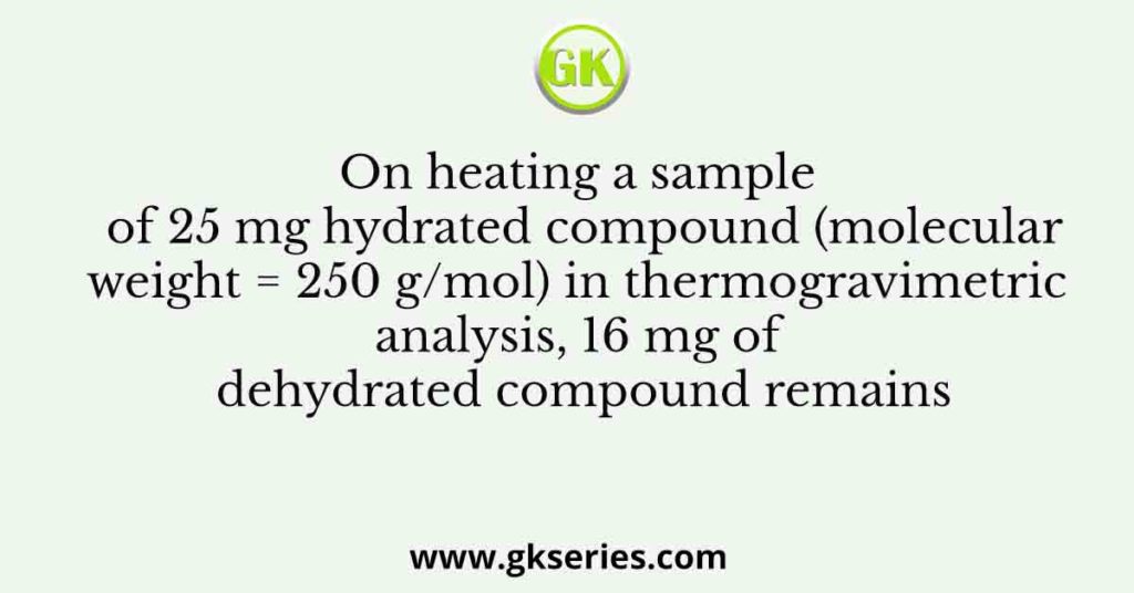 On heating a sample of 25 mg hydrated compound (molecular weight = 250 g/mol) in thermogravimetric analysis, 16 mg of dehydrated compound remains