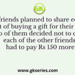 Ten friends planned to share equally the cost of buying a gift for their teacher. When two of them decided not to contribute, each of the other friends had to pay Rs 150 more