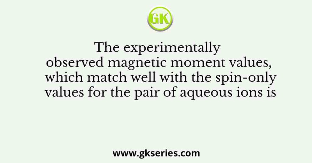 The experimentally observed magnetic moment values, which match well with the spin-only values for the pair of aqueous ions is
