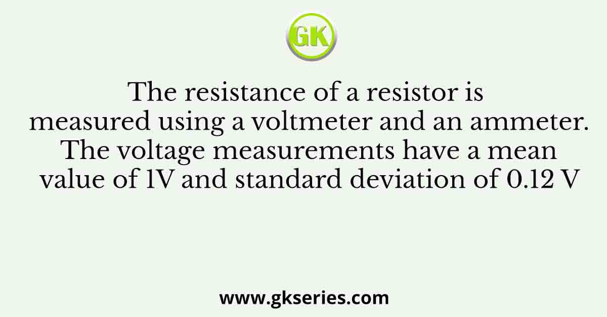 The resistance of a resistor is measured using a voltmeter and an ammeter. The voltage measurements have a mean value of 1V and standard deviation of 0.12 V