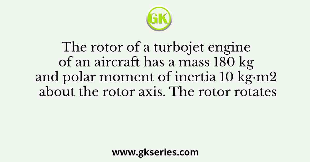 The rotor of a turbojet engine of an aircraft has a mass 180 kg and polar moment of inertia 10 kg·m2 about the rotor axis. The rotor rotates