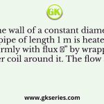 The wall of a constant diameter pipe of length 1 m is heated uniformly with flux 𝑞” by wrapping a heater coil around it. The flow at the