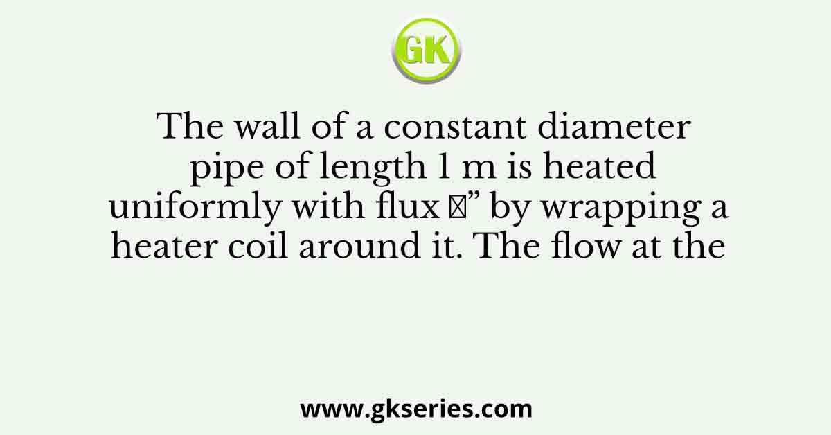 The wall of a constant diameter pipe of length 1 m is heated uniformly with flux 𝑞” by wrapping a heater coil around it. The flow at the