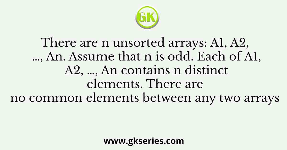 There are n unsorted arrays: A1, A2, …, An. Assume that n is odd. Each of A1, A2, …, An contains n distinct elements. There are no common elements between any two arrays