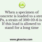 When a specimen of M25 concrete is loaded to a stress level of 12.5 MPa, a strain of 500×10-6 is recorded. If this load is allowed to stand for a long time