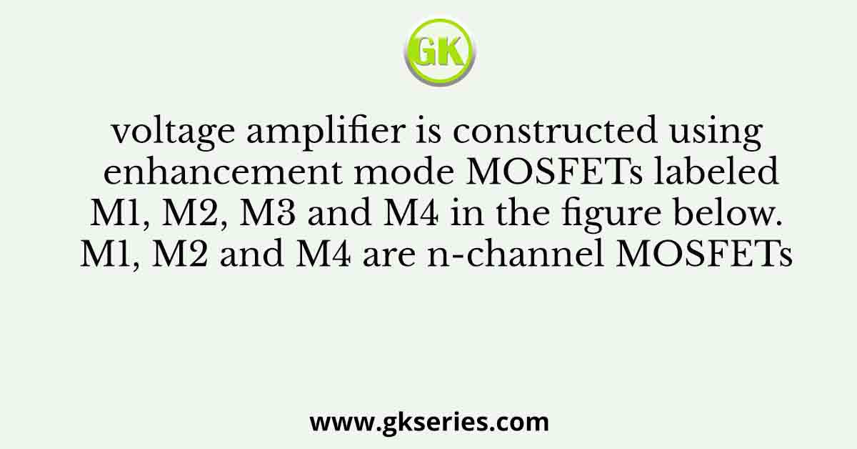 voltage amplifier is constructed using enhancement mode MOSFETs labeled M1, M2, M3 and M4 in the figure below. M1, M2 and M4 are n-channel MOSFETs