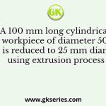 A 100 mm long cylindrical workpiece of diameter 50 mm is reduced to 25 mm diameter using extrusion process