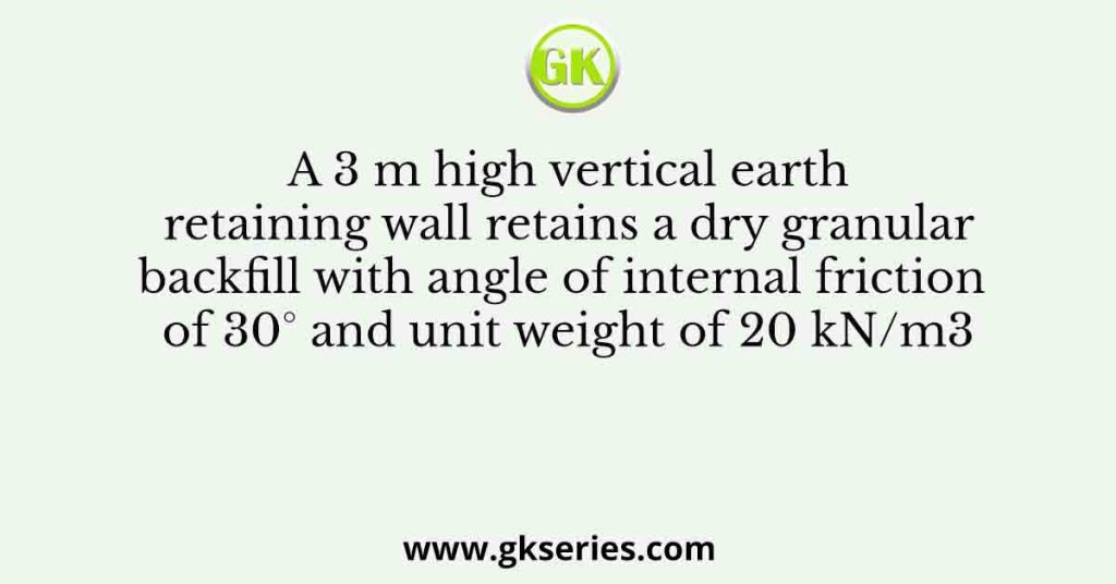 A 3 m high vertical earth retaining wall retains a dry granular backfill with angle of internal friction of 30° and unit weight of 20 kN/m3