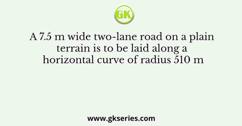A 7.5 m wide two-lane road on a plain terrain is to be laid along a horizontal curve of radius 510 m