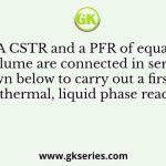 A CSTR and a PFR of equal volume are connected in series as shown below to carry out a first-order, isothermal, liquid phase reaction